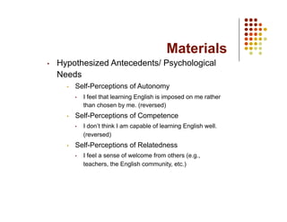 Materials
•    Hypothesized Antecedents/ Psychological
     Needs
       •    Self-Perceptions of Autonomy
            •    I feel that learning English is imposed on me rather
                 than chosen by me. (reversed)
       •    Self-Perceptions of Competence
            •    I don’t think I am capable of learning English well.
                 (reversed)
       •    Self-Perceptions of Relatedness
            •    I feel a sense of welcome from others (e.g.,
                 teachers, the English community, etc.)
 