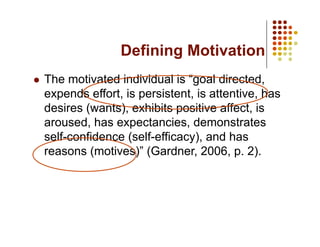 Defining Motivation
  The motivated individual is “goal directed,
  expends effort, is persistent, is attentive, has
  desires (wants), exhibits positive affect, is
  aroused, has expectancies, demonstrates
  self-confidence (self-efficacy), and has
  reasons (motives)” (Gardner, 2006, p. 2).
 