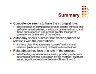 Summary
    Competence seems to have the strongest role.
         Initial feelings of competence predict greater intrinsic and
          self-determined extrinsic motivation by the mid-term, and
          these orientations in turn predict greater feelings of
          competence by the end of the course.
    Autonomy shows a similar but weaker pattern of
     relations with the orientations.
         It is less clear that autonomy “causes” intrinsic and
          extrinsic (self-determined) motivational orientations.
    Relatedness has less of a role in the process.
         Initial feelings of relatedness weakly predict greater self-
          determined extrinsic orientation by the midterm, but there
          are no significant relations between Times 2 and 3.
 