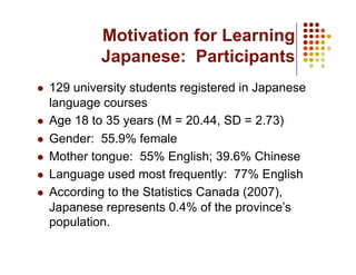 Motivation for Learning
           Japanese: Participants
  129 university students registered in Japanese
   language courses
  Age 18 to 35 years (M = 20.44, SD = 2.73)

  Gender: 55.9% female

  Mother tongue: 55% English; 39.6% Chinese

  Language used most frequently: 77% English

  According to the Statistics Canada (2007),
   Japanese represents 0.4% of the province’s
   population.
 