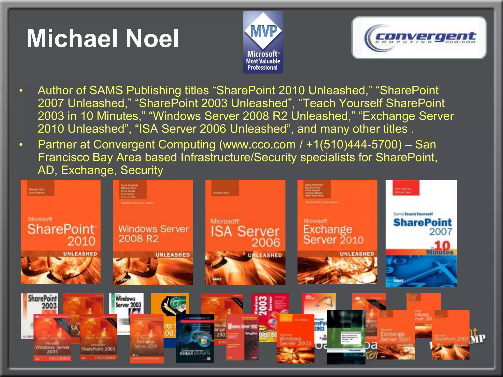 Michael NoelAuthor of SAMS Publishing titles “SharePoint 2010 Unleashed,” “SharePoint 2007 Unleashed,” “SharePoint 2003 Unleashed”, “Teach Yourself SharePoint 2003 in 10 Minutes,” “Windows Server 2008 R2 Unleashed,” “Exchange Server 2010 Unleashed”, “ISA Server 2006 Unleashed”, and many other titles .Partner at Convergent Computing (www.cco.com / +1(510)444-5700) – San Francisco Bay Area based Infrastructure/Security specialists for SharePoint, AD, Exchange, Security