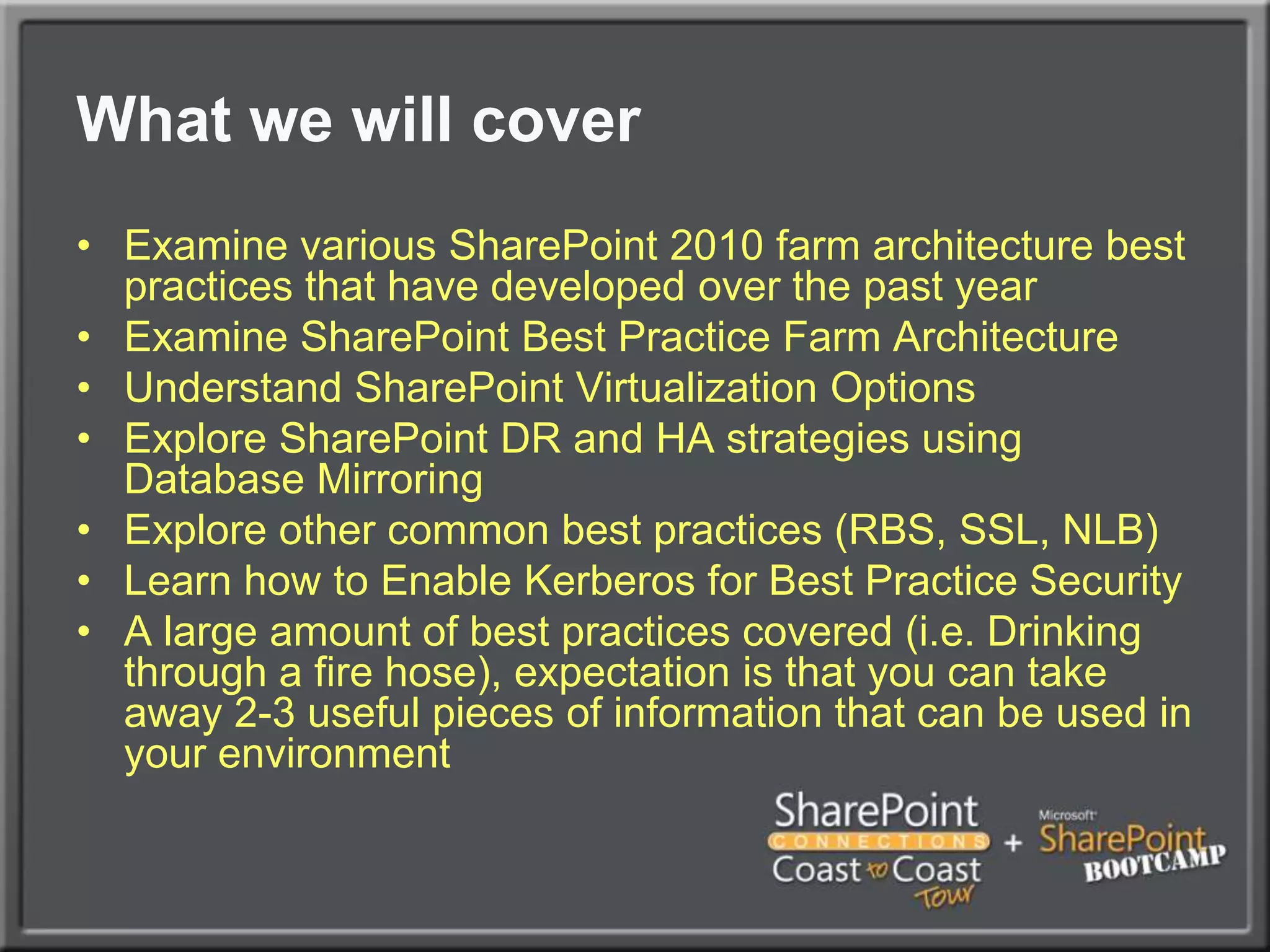What we will coverExamine various SharePoint 2010 farm architecture best practices that have developed over the past yearExamine SharePoint Best Practice Farm ArchitectureUnderstand SharePoint Virtualization OptionsExplore SharePoint DR and HA strategies using Database MirroringExplore other common best practices (RBS, SSL, NLB)Learn how to Enable Kerberos for Best Practice SecurityA large amount of best practices covered (i.e. Drinking through a fire hose), expectation is that you can take away 2-3 useful pieces of information that can be used in your environment