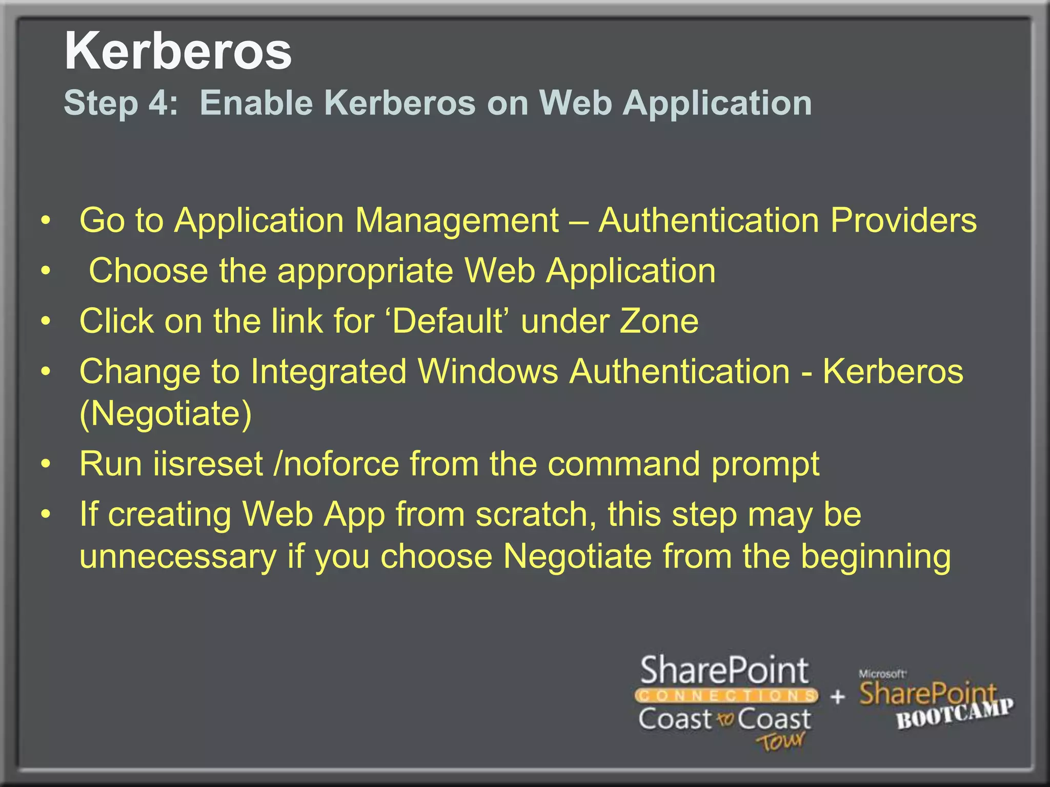 KerberosStep 2: Enable Kerberos from SP Servers to SQLUse setspn to create SPNs for SQL Service AccountSPNs need to match the name that SharePoint uses to connect to SQL (Ideally SQL Alias, more on this later)Syntax similar to following:Setspn.exe  -A MSSQLSvc/spsql:1433 COMPANYABC\SRV-SQL-DBSetspn.exe –A MSSQLSvc/spsql.companyabc.com:1433 COMPANYABC\SRV-SQL-DBMSSQLSvc = Default instance, if named instance, specify the name insteadIn this example, SRV-SQL-DB is the SQL Admin account