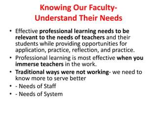 Knowing Our Faculty-
Understand Their Needs
• Effective professional learning needs to be
relevant to the needs of teachers and their
students while providing opportunities for
application, practice, reflection, and practice.
• Professional learning is most effective when you
immerse teachers in the work.
• Traditional ways were not working- we need to
know more to serve better
• - Needs of Staff
• - Needs of System
 