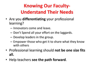Knowing Our Faculty-
Understand Their Needs
• Are you differentiating your professional
learning?
– Innovators come and leave.
– Don’t Spend all your effort on the laggards.
– Develop leaders in the group.
– Empower those who get it to share what they know
with others
• Professional learning should not be one size fits
all.
• Help teachers see the path forward.
 