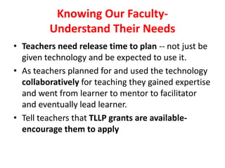 Knowing Our Faculty-
Understand Their Needs
• Teachers need release time to plan -- not just be
given technology and be expected to use it.
• As teachers planned for and used the technology
collaboratively for teaching they gained expertise
and went from learner to mentor to facilitator
and eventually lead learner.
• Tell teachers that TLLP grants are available-
encourage them to apply
 