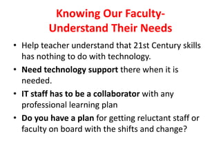 Knowing Our Faculty-
Understand Their Needs
• Help teacher understand that 21st Century skills
has nothing to do with technology.
• Need technology support there when it is
needed.
• IT staff has to be a collaborator with any
professional learning plan
• Do you have a plan for getting reluctant staff or
faculty on board with the shifts and change?
 