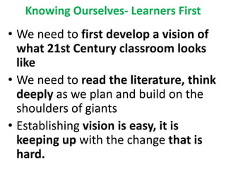 Knowing Ourselves- Learners First
• We need to first develop a vision of
what 21st Century classroom looks
like
• We need to read the literature, think
deeply as we plan and build on the
shoulders of giants
• Establishing vision is easy, it is
keeping up with the change that is
hard.
 