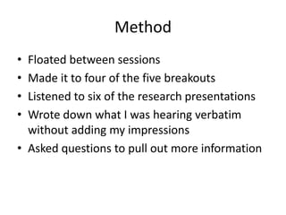 Method
• Floated between sessions
• Made it to four of the five breakouts
• Listened to six of the research presentations
• Wrote down what I was hearing verbatim
without adding my impressions
• Asked questions to pull out more information
 