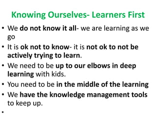 Knowing Ourselves- Learners First
• We do not know it all- we are learning as we
go
• It is ok not to know- it is not ok to not be
actively trying to learn.
• We need to be up to our elbows in deep
learning with kids.
• You need to be in the middle of the learning
• We have the knowledge management tools
to keep up.
•
 