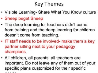 Key Themes
• Visible Learning- Share What You Know culture
• Sheep beget Sheep
• The deep learning for teachers didn’t come
from training and the deep learning for children
doesn’t come from teaching.
• IT staff needs to be involved- make them a key
partner sitting next to your pedagogy
champions
• All children, all parents, all teachers are
important. Do not leave any of them out of your
specific plans customized for their specific
 