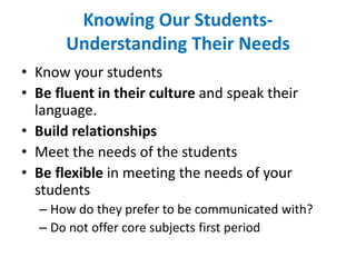 Knowing Our Students-
Understanding Their Needs
• Know your students
• Be fluent in their culture and speak their
language.
• Build relationships
• Meet the needs of the students
• Be flexible in meeting the needs of your
students
– How do they prefer to be communicated with?
– Do not offer core subjects first period
 