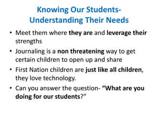 Knowing Our Students-
Understanding Their Needs
• Meet them where they are and leverage their
strengths
• Journaling is a non threatening way to get
certain children to open up and share
• First Nation children are just like all children,
they love technology.
• Can you answer the question- “What are you
doing for our students?”
 