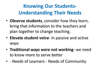 Knowing Our Students-
Understanding Their Needs
• Observe students, consider how they learn,
bring that information to the teachers and
plan together to change teaching.
• Elevate student voice- in passive and active
ways
• Traditional ways were not working- we need
to know more to serve better
• - Needs of Learners - Needs of Community
 
