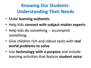 Knowing Our Students-
Understanding Their Needs
• Make learning authentic.
• Help kids connect with subject matter experts
• Help kids do something -- accomplish
something.
• Give children rich and robust tasks with real
world problems to solve
• Use technology with a purpose and include
learning activities that feature student voice.
 