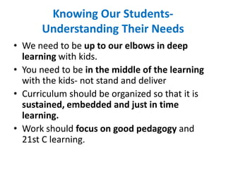 Knowing Our Students-
Understanding Their Needs
• We need to be up to our elbows in deep
learning with kids.
• You need to be in the middle of the learning
with the kids- not stand and deliver
• Curriculum should be organized so that it is
sustained, embedded and just in time
learning.
• Work should focus on good pedagogy and
21st C learning.
 