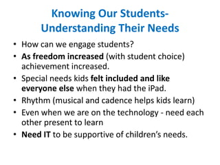 Knowing Our Students-
Understanding Their Needs
• How can we engage students?
• As freedom increased (with student choice)
achievement increased.
• Special needs kids felt included and like
everyone else when they had the iPad.
• Rhythm (musical and cadence helps kids learn)
• Even when we are on the technology - need each
other present to learn
• Need IT to be supportive of children’s needs.
 