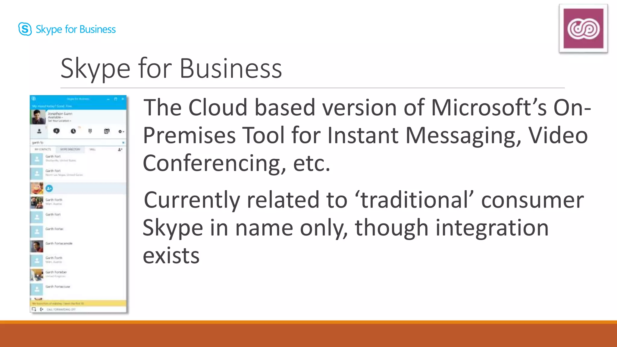 The Cloud based version of Microsoft’s On-
Premises Tool for Instant Messaging, Video
Conferencing, etc.
Currently related to ‘traditional’ consumer
Skype in name only, though integration
exists
Skype for Business
 