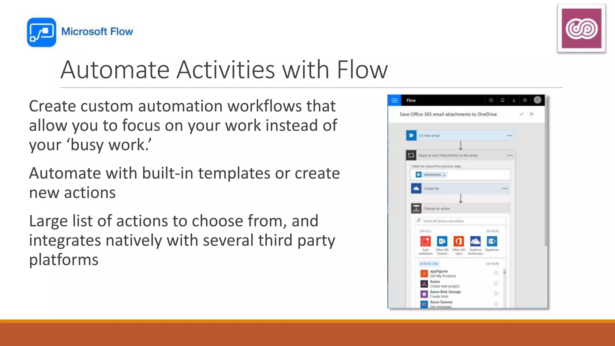 Automate Activities with Flow
Create custom automation workflows that
allow you to focus on your work instead of
your ‘busy work.’
Automate with built-in templates or create
new actions
Large list of actions to choose from, and
integrates natively with several third party
platforms
 