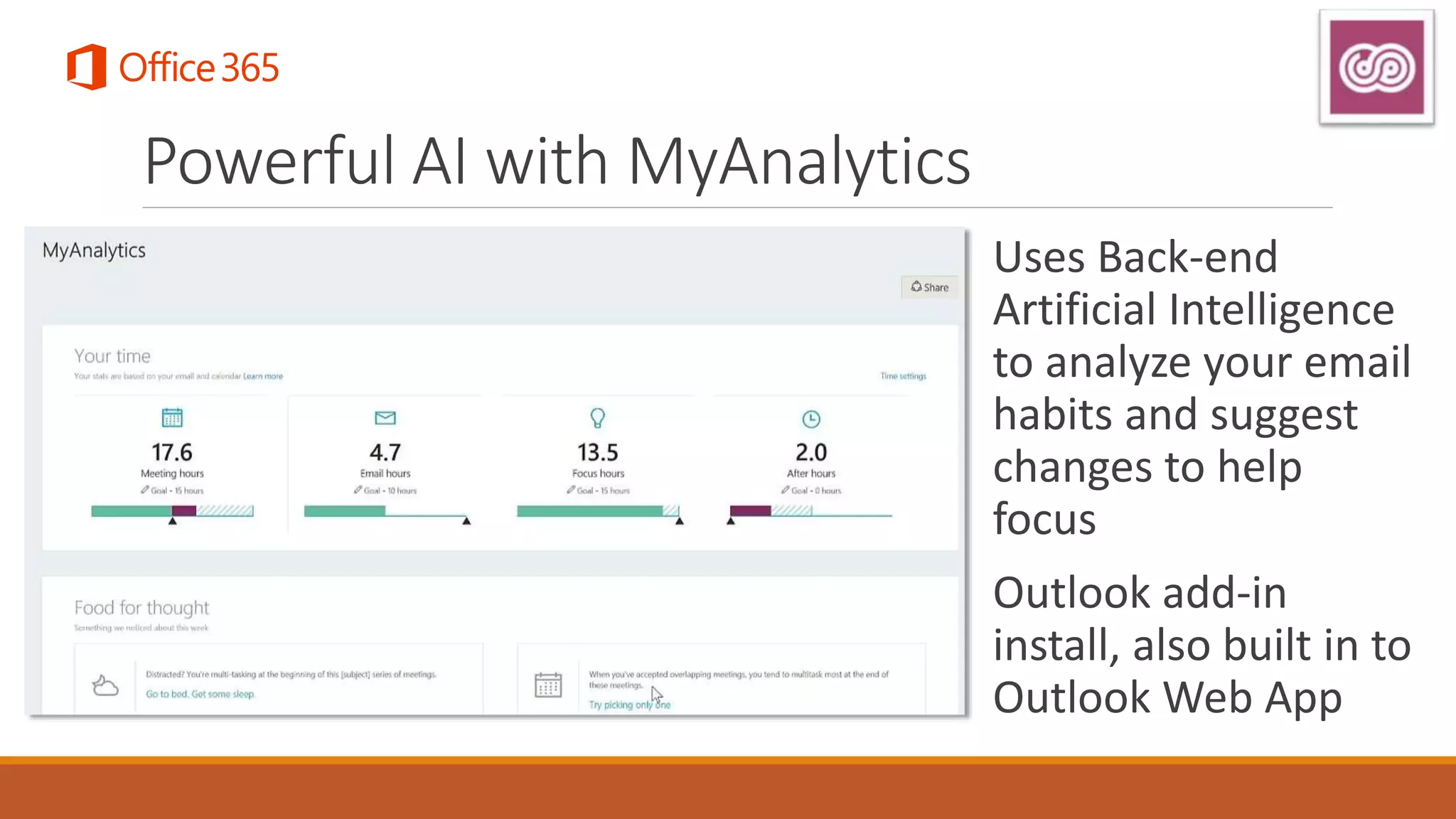 Powerful AI with MyAnalytics
Uses Back-end
Artificial Intelligence
to analyze your email
habits and suggest
changes to help
focus
Outlook add-in
install, also built in to
Outlook Web App
 