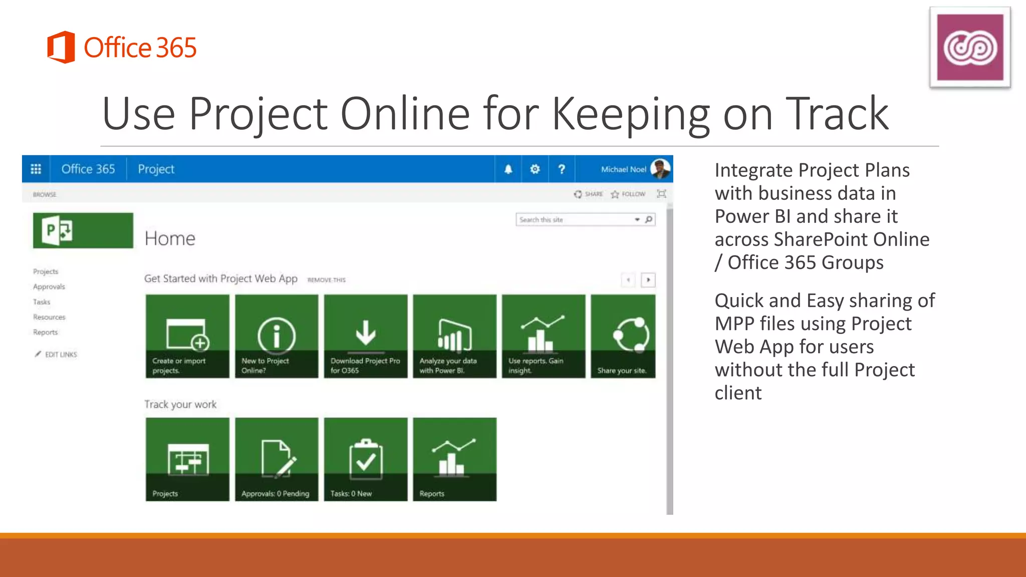 Use Project Online for Keeping on Track
Integrate Project Plans
with business data in
Power BI and share it
across SharePoint Online
/ Office 365 Groups
Quick and Easy sharing of
MPP files using Project
Web App for users
without the full Project
client
 