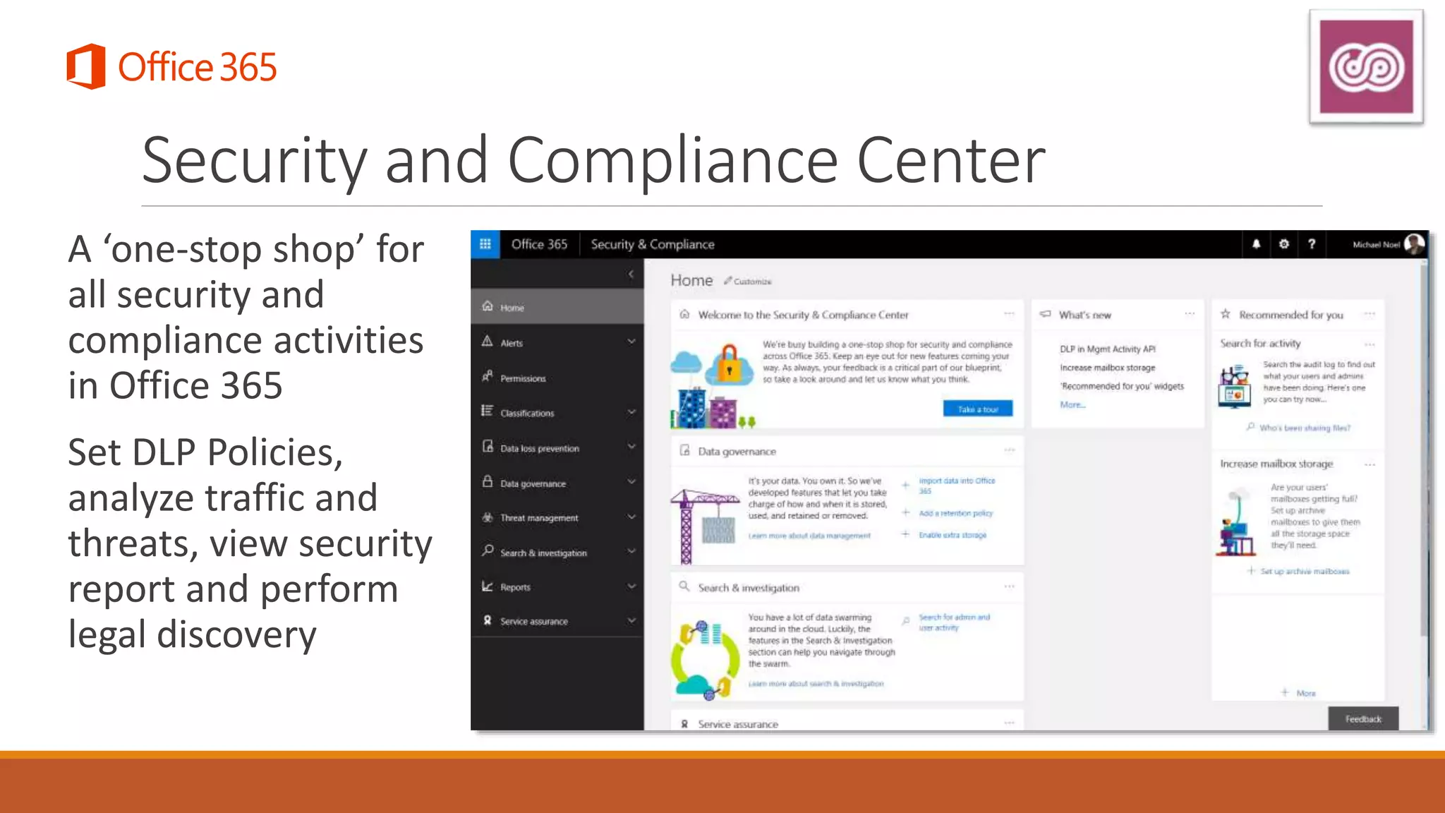 Security and Compliance Center
A ‘one-stop shop’ for
all security and
compliance activities
in Office 365
Set DLP Policies,
analyze traffic and
threats, view security
report and perform
legal discovery
 