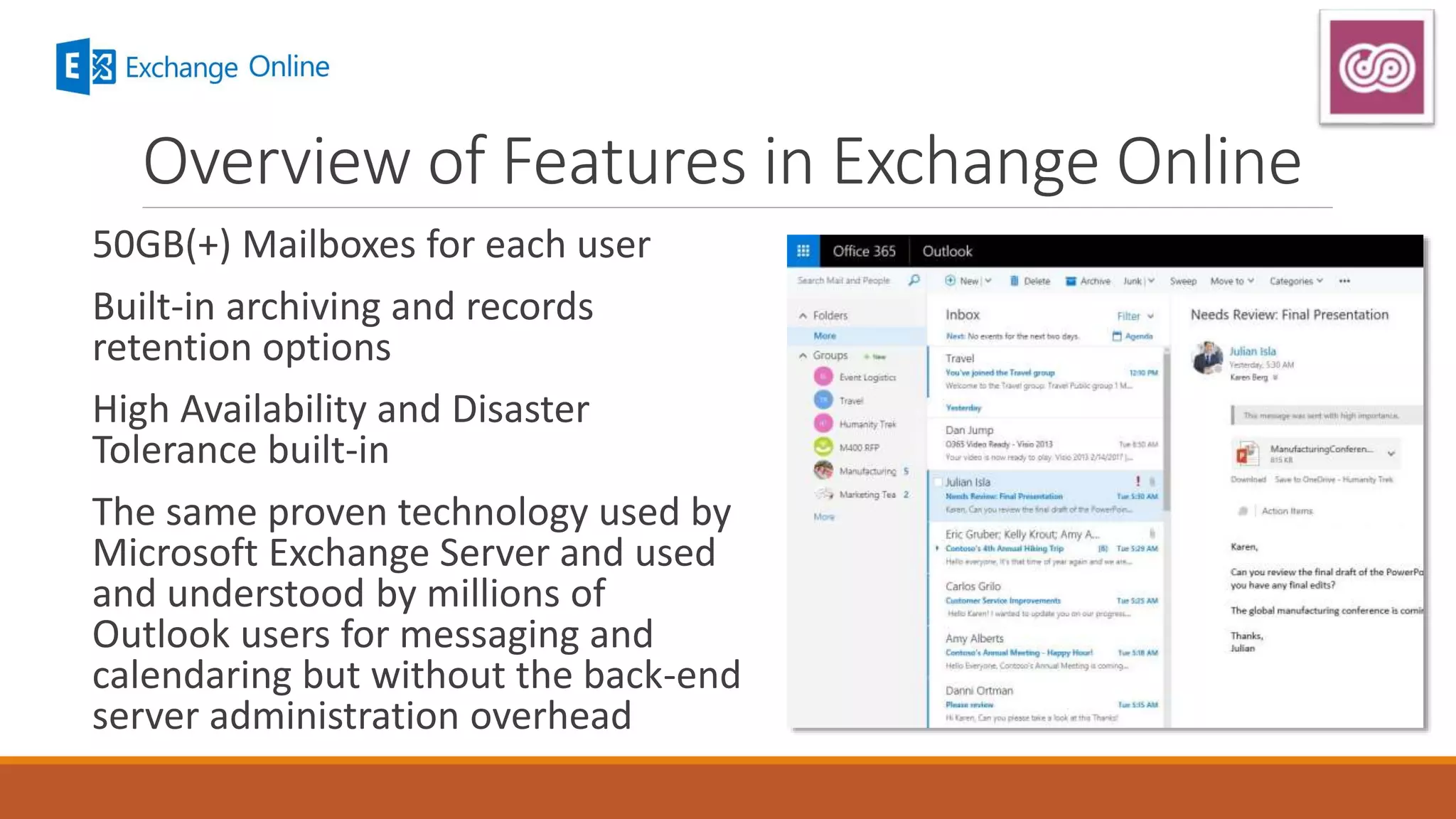 Overview of Features in Exchange Online
50GB(+) Mailboxes for each user
Built-in archiving and records
retention options
High Availability and Disaster
Tolerance built-in
The same proven technology used by
Microsoft Exchange Server and used
and understood by millions of
Outlook users for messaging and
calendaring but without the back-end
server administration overhead
 