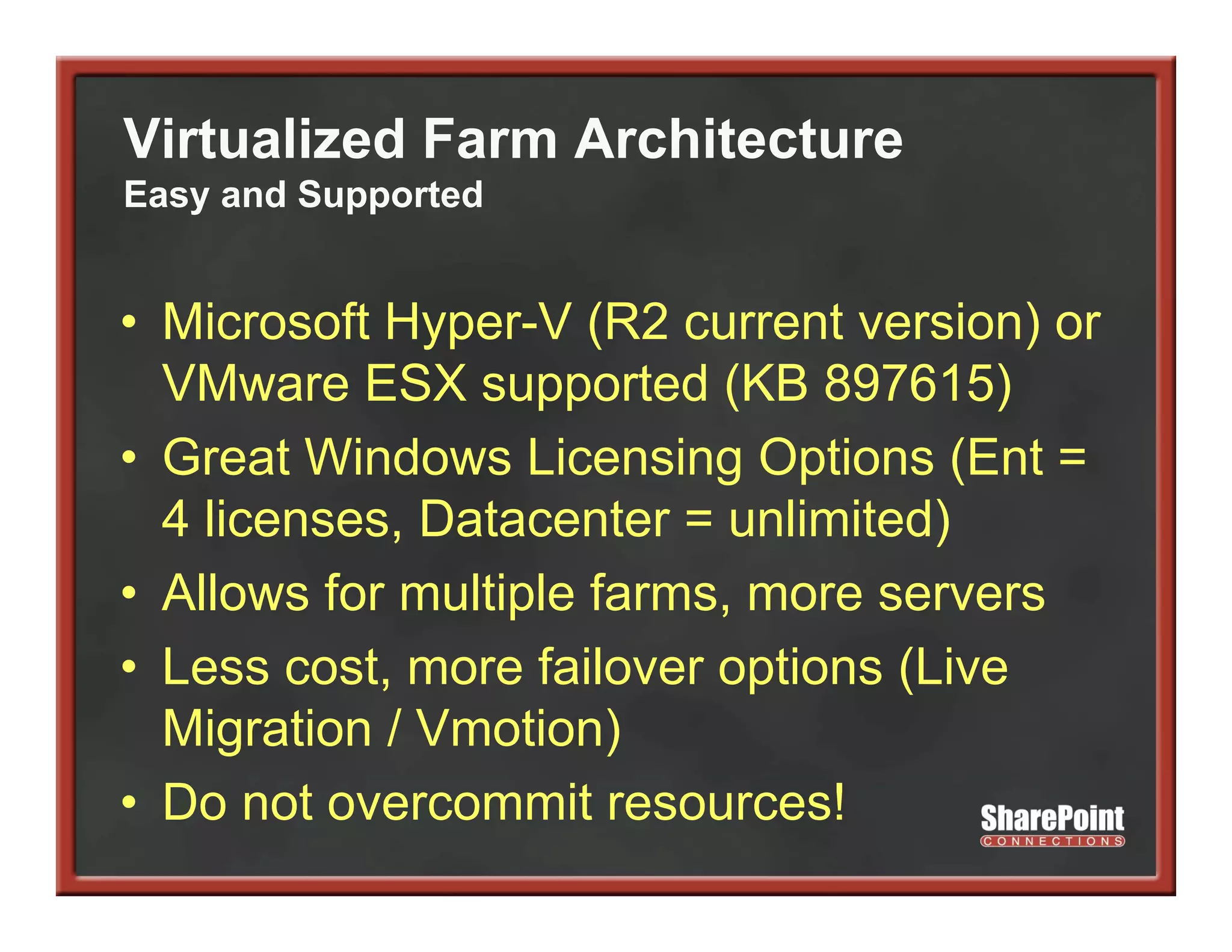 Virtualized Farm Architecture
Easy and Supported


• Microsoft Hyper-V (R2 current version) or
  VMware ESX supported (KB 897615)
• Great Windows Licensing Options (Ent =
  4 licenses, Datacenter = unlimited)
• Allows for multiple farms, more servers
• L
  Less cost, more f il
           t       failover options (Li
                              ti    (Live
  Migration / Vmotion)
• Do not overcommit resources!
 