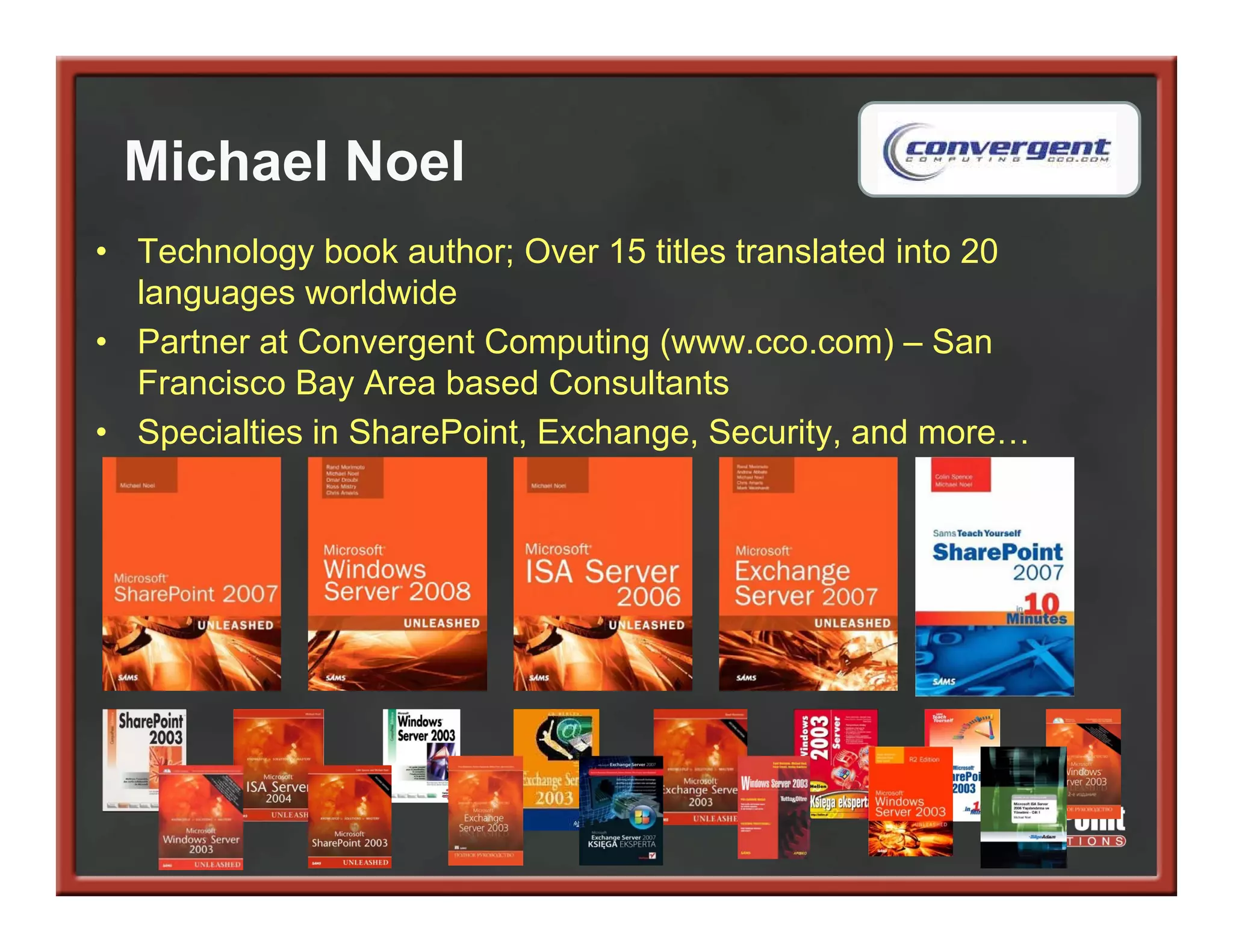 Michael Noel
• Technology book author; Over 15 titles translated into 20
  languages worldwide
• Partner at Convergent Computing (www.cco.com) – San
  Francisco Bay Area based Consultants
• Specialties in SharePoint, Exchange, Security, and more…
 