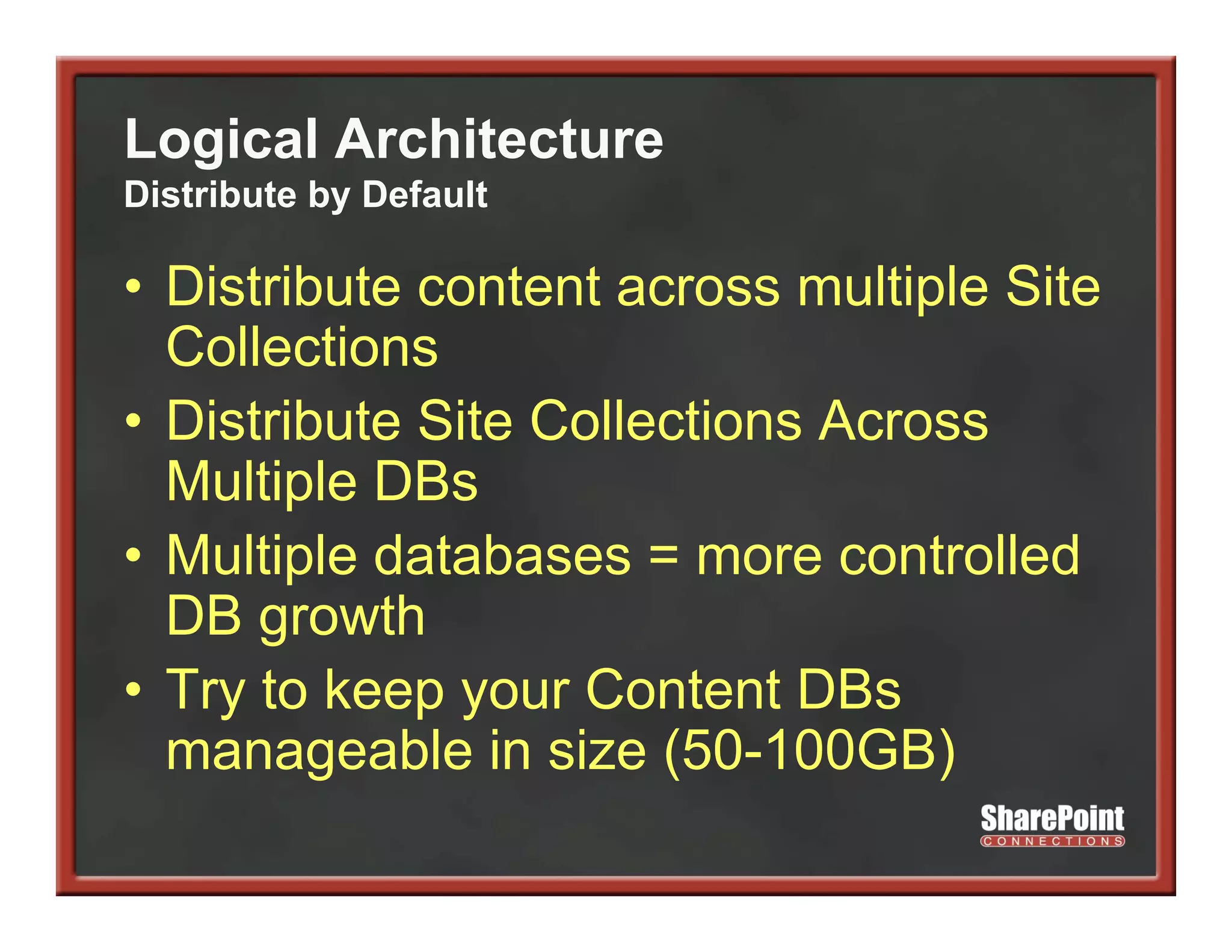 Logical Architecture
Distribute by Default

• Distribute content across multiple Site
  Collections
• Distribute Site Collections Across
  Multiple DBs
• M lti l d t b
  Multiple databases = more controlled
                                  t ll d
  DB growth
• Try to keep your Content DBs
  manageable in size (
        g              (50-100GB)  )
 