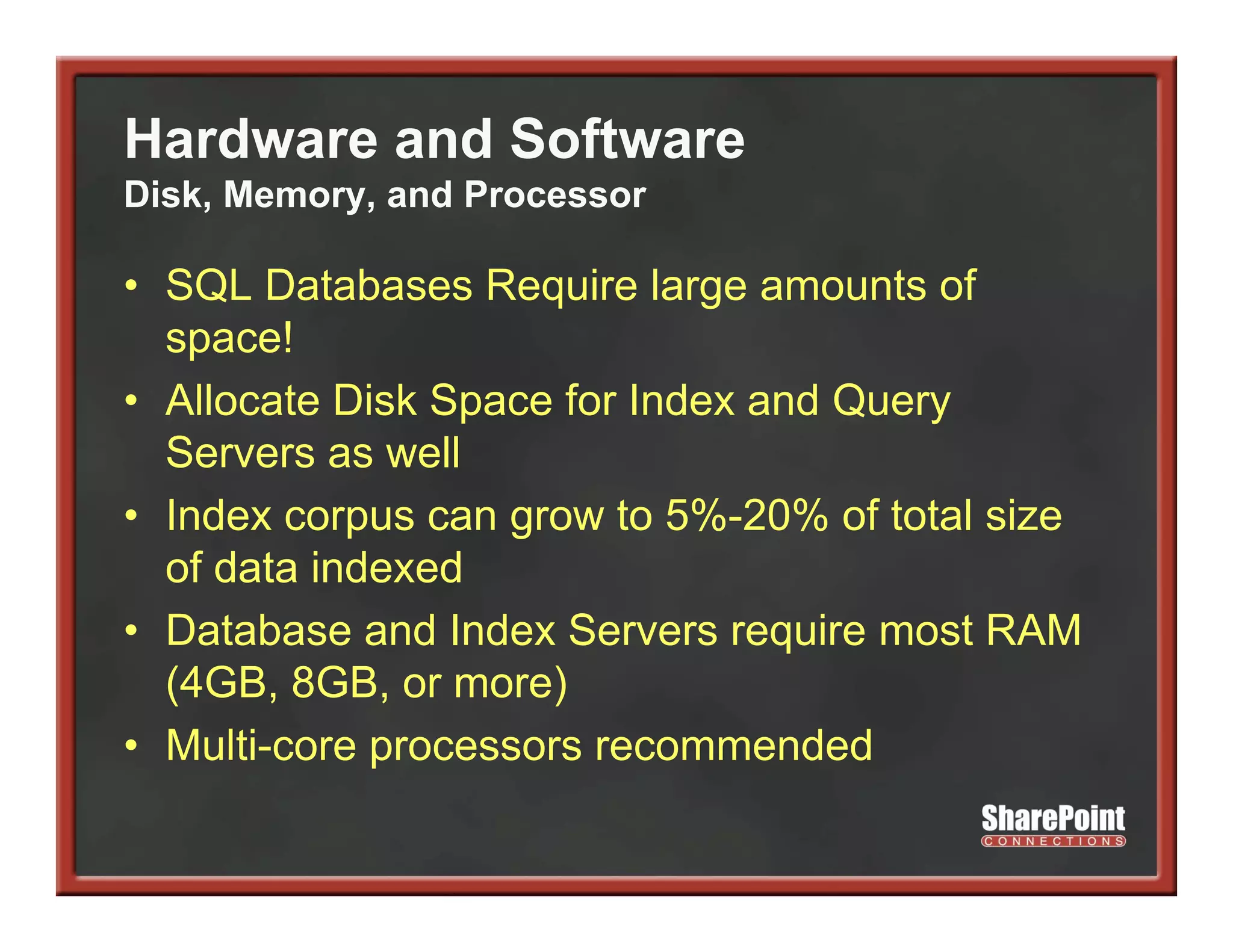 Hardware and Software
Disk, Memory, and Processor

• SQL Databases Require large amounts of
  space!
• Allocate Disk Space for Index and Q y
                 p                  Query
  Servers as well
• Index corpus can g
            p      grow to 5%-20% of total size
  of data indexed
• Database and Index Servers require most RAM
  (4GB, 8GB, or more)
• Multi-core processors recommended
 
