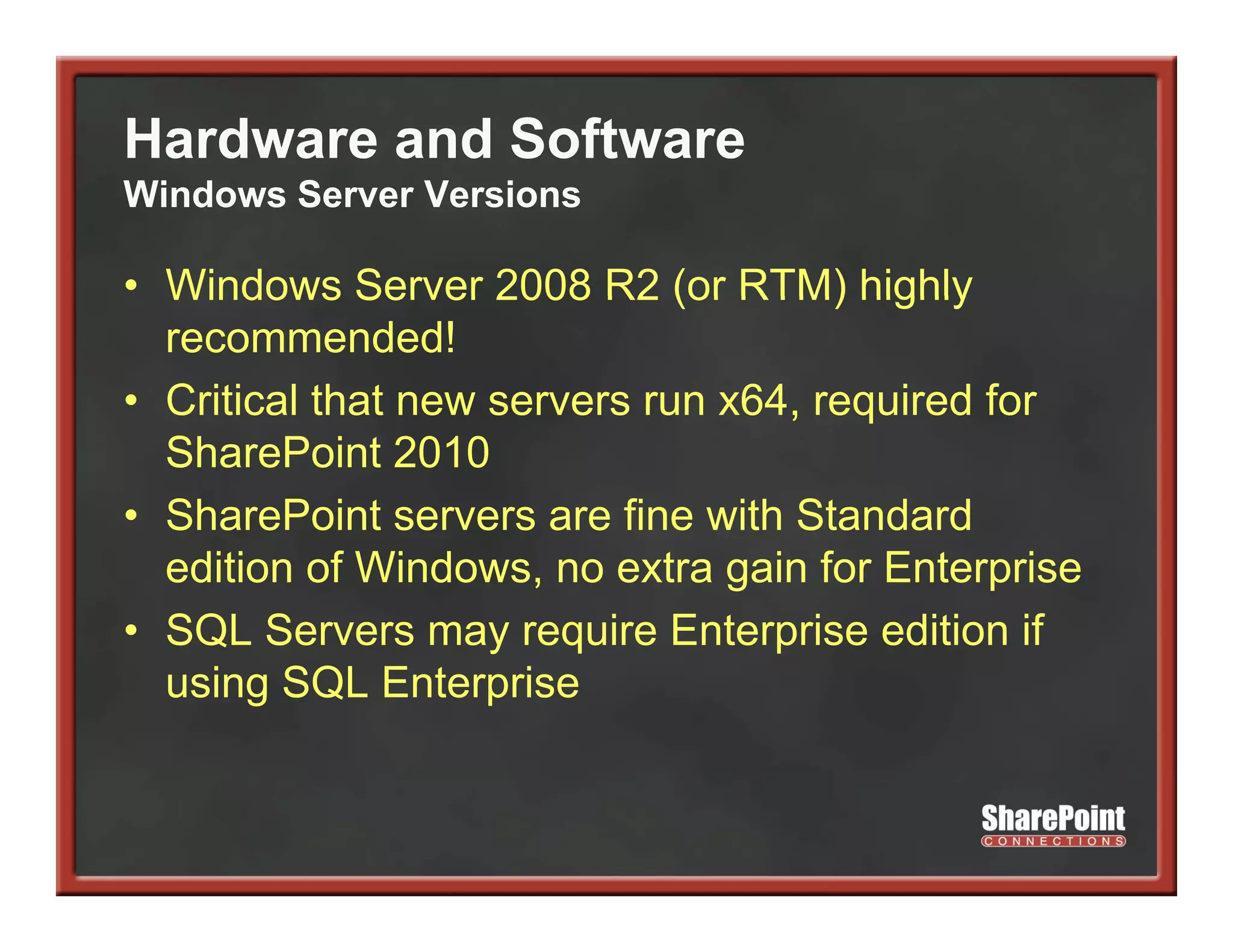 Hardware and Software
Windows Server Versions

• Windows Server 2008 R2 (or RTM) highly
  recommended!
• Critical that new servers run x64, required for
                                   , q
  SharePoint 2010
• SharePoint servers are fine with Standard
  edition of Windows, no extra gain for Enterprise
• SQL Servers may require Enterprise edition if
  using SQL Enterprise
 