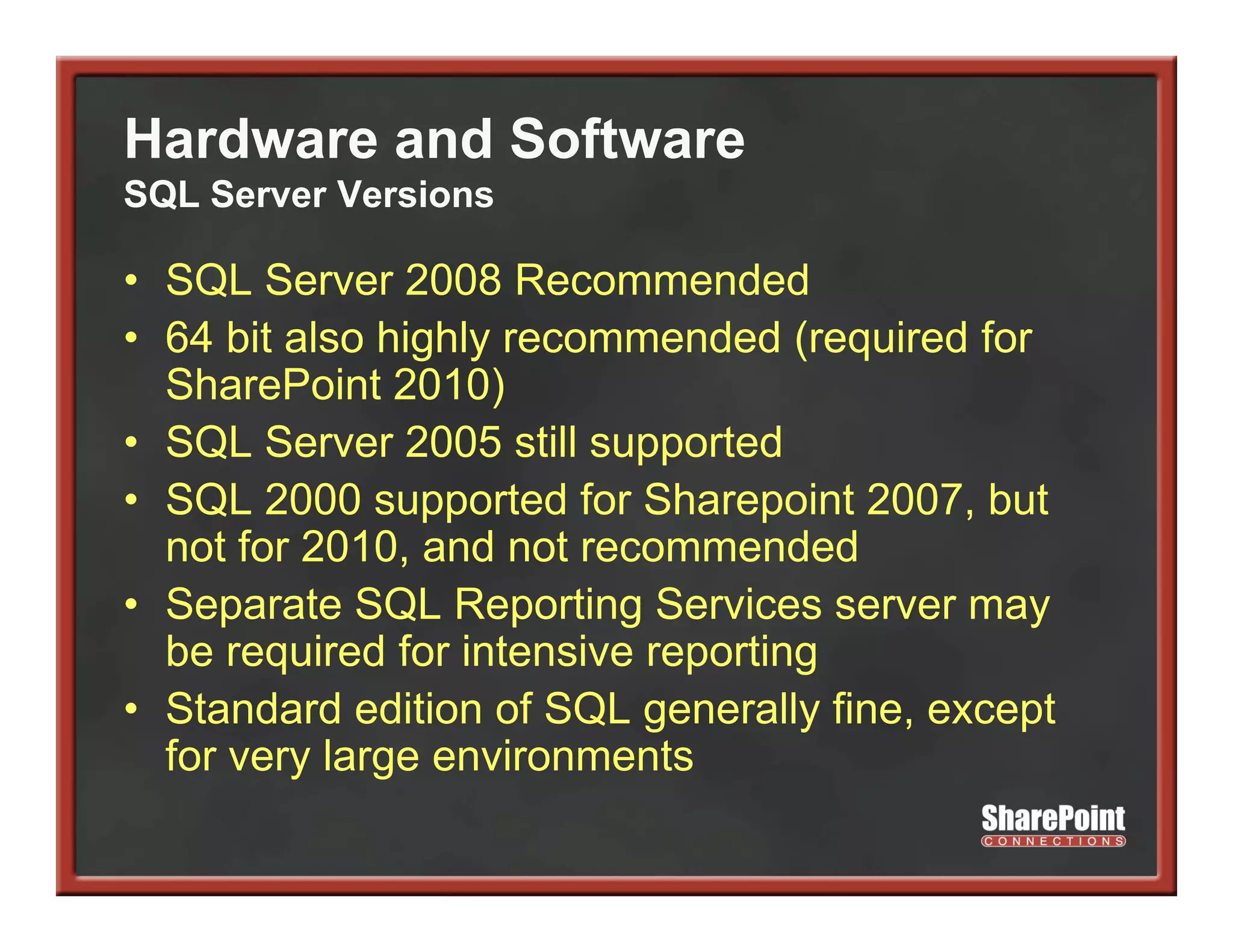 Hardware and Software
SQL Server Versions

• SQL Server 2008 Recommended
    Q
• 64 bit also highly recommended (required for
  SharePoint 2010)
• SQL Server 2005 still supported
• SQL 2000 supported for Sharepoint 2007, but
  not for 2010, and not recommended
     t f 2010      d t              d d
• Separate SQL Reporting Services server may
  be required for intensive reporting
• Standard edition of SQL generally fine, except
  for very large environments
         y g
 