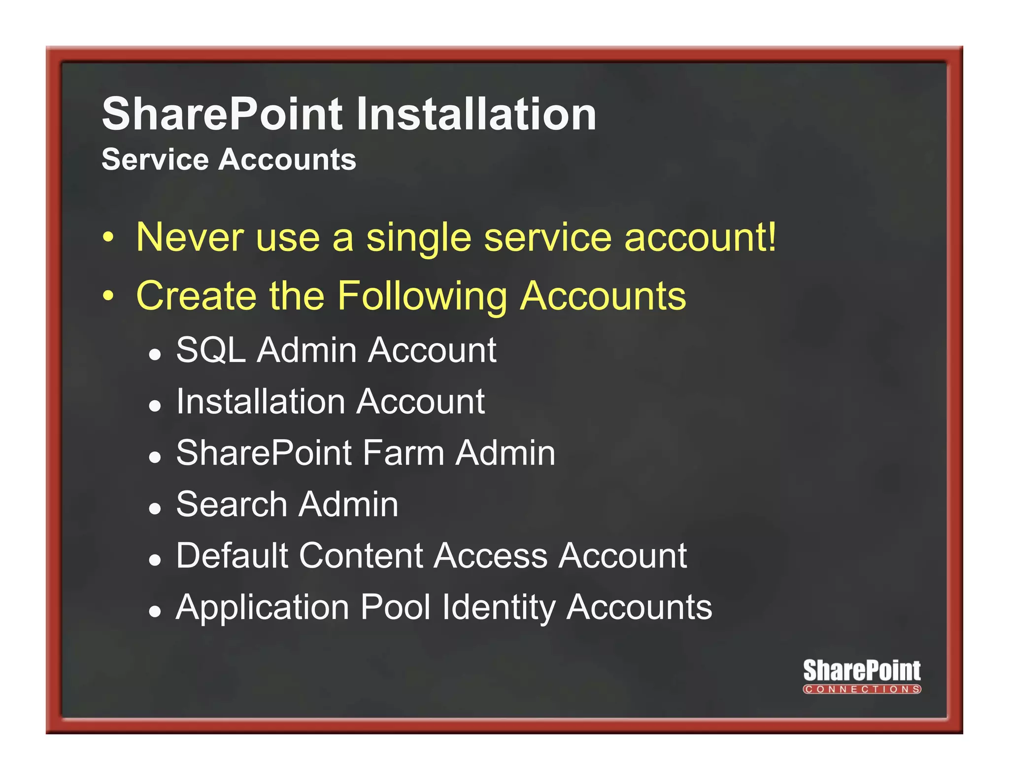 SharePoint Installation
Service Accounts

• Never use a single service account!
• Create the Following Accounts
  ●   SQL Admin A
           Ad i Account    t
  ●   Installation Account
  ●   SharePoint Farm Admin
      S
  ●   Search Admin
  ●   Default Content Access Account
  ●   Application Pool Identity Accounts
 