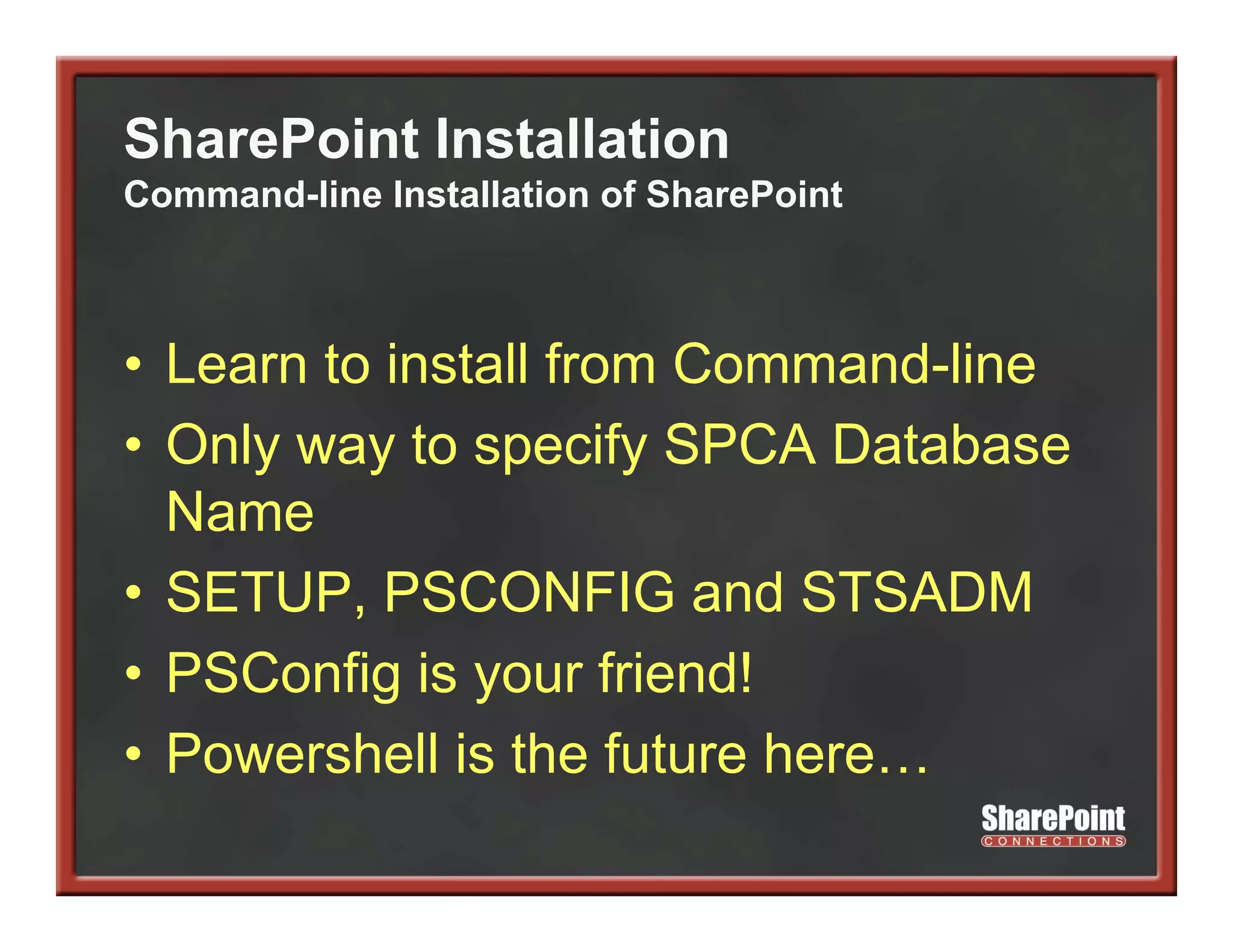 SharePoint Installation
Command-line Installation of SharePoint



• Learn to install from Command-line
• Only way to specify SPCA Database
  Name
• SETUP, PSCONFIG and STSADM
• PSC fi i your f i d!
  PSConfig is         friend!
• Powershell is the future here…
 