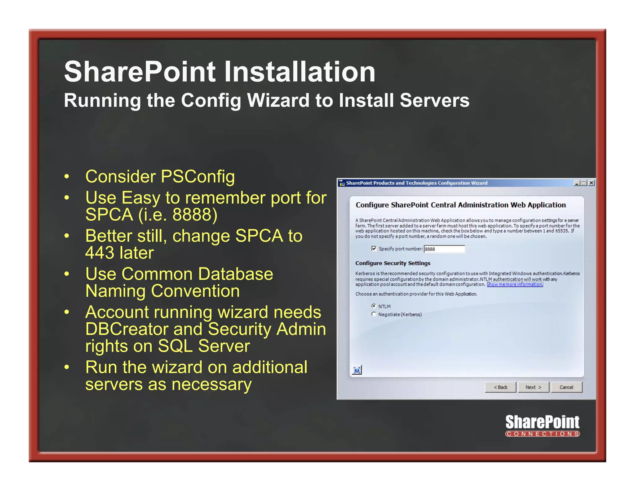 SharePoint Installation
Running the Config Wizard to Install Servers


• Consider PSConfig
• Use Easy to remember port for
  SPCA (i e 8888)
         (i.e.
• Better still, change SPCA to
  443 later
• Use Common Database
  Naming Convention
• Account running wizard needs
  DBCreator and Security Admin
                         y
  rights on SQL Server
• Run the wizard on additional
  servers as necessary
 