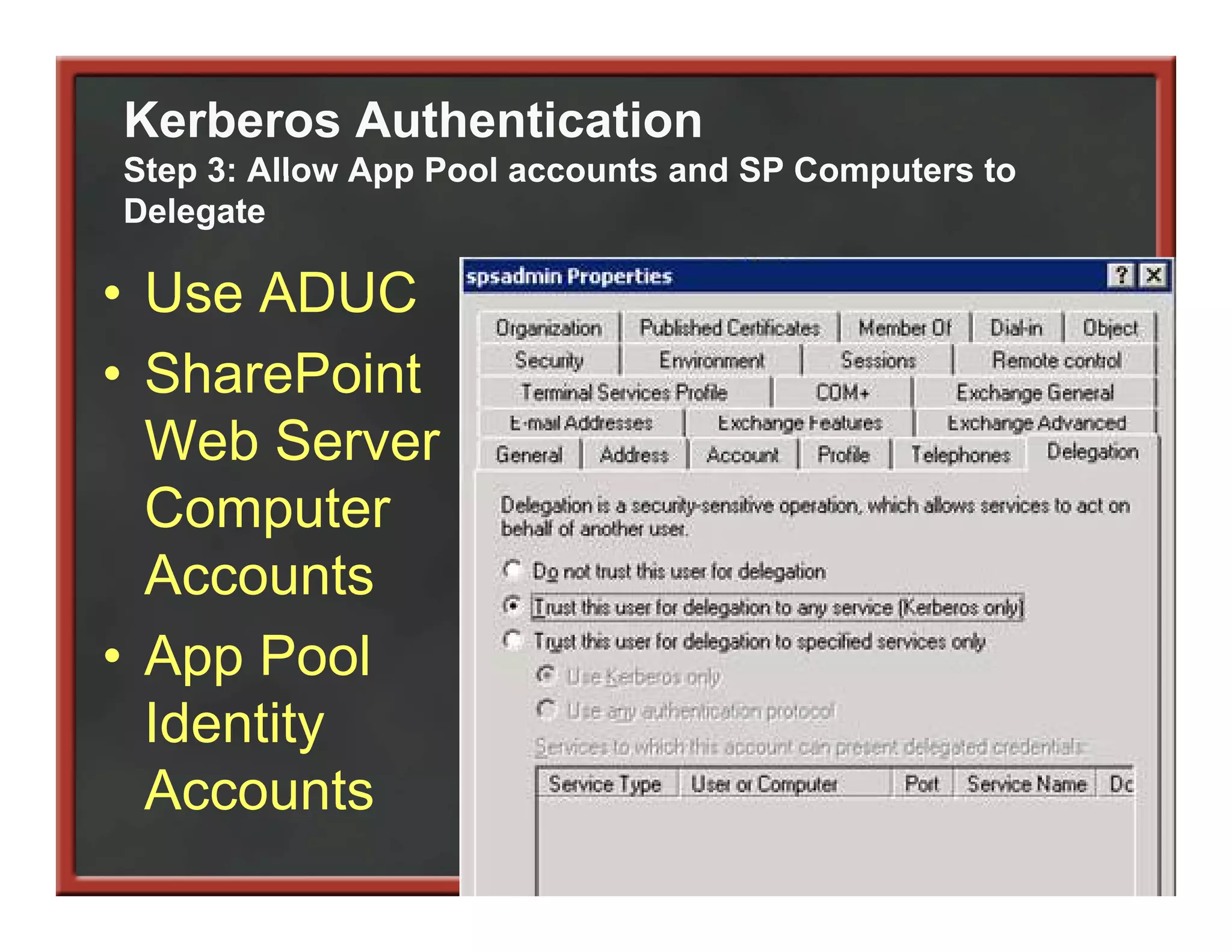 Kerberos Authentication
Step 3: Allow App Pool accounts and SP Computers to
Delegate

• Use ADUC
• SharePoint
  Web Server
  Computer
       p
  Accounts
• App Pool
  Identity
  Accounts
  A        t
 