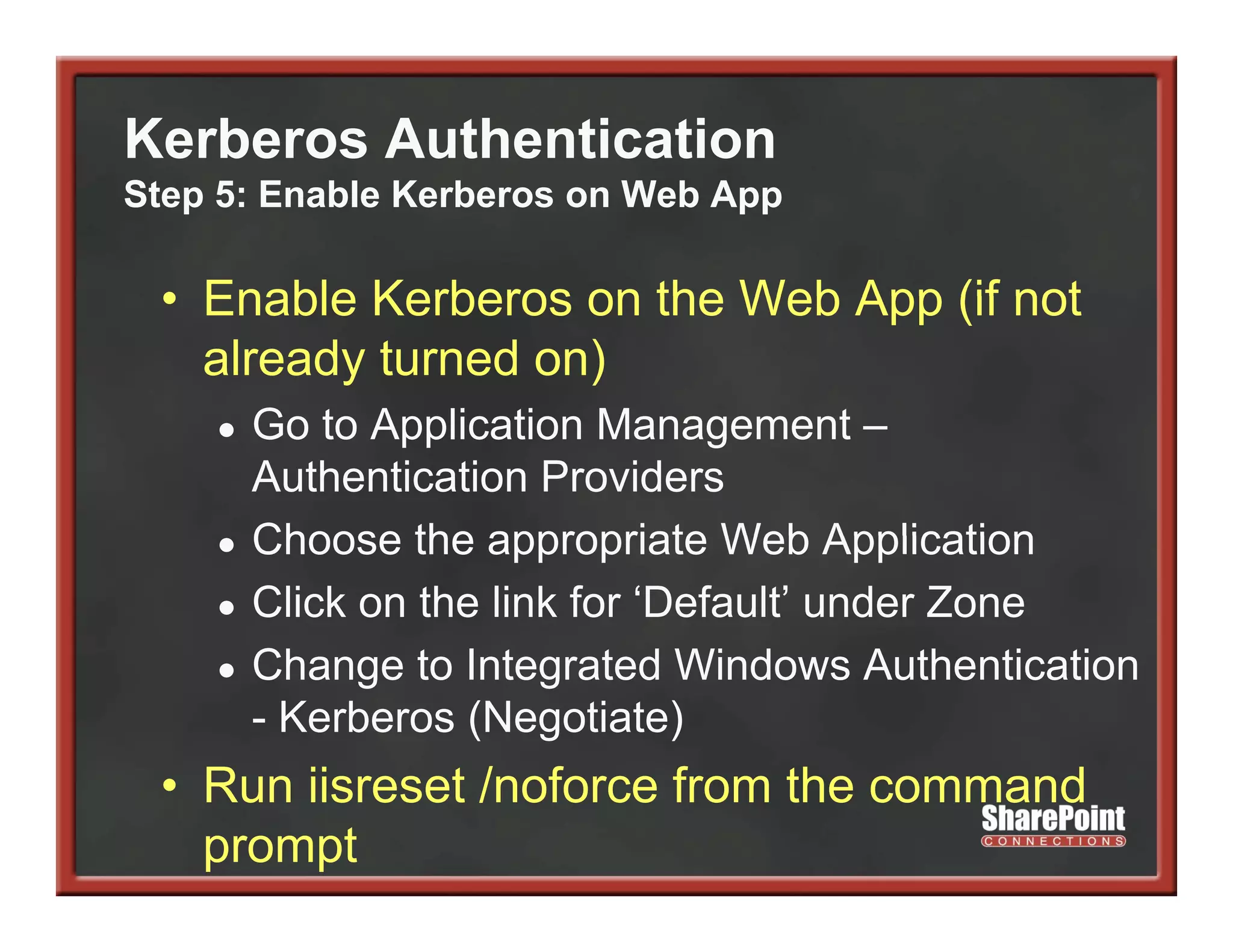 Kerberos Authentication
Step 5: Enable Kerberos on Web App

 • Enable Kerberos on the Web App (if not
   already turned on)
    ●   Go t A li ti Management –
        G to Application M               t
        Authentication Providers
    ●   Choose the appropriate Web Application
    ●   Click on the link for ‘Default’ under Zone
    ●   Change t I t
        Ch       to Integrated Windows Authentication
                            t d Wi d       A th ti ti
        - Kerberos (Negotiate)
 • R ii
   Run iisreset / f
              t /noforce from the command
                         f    th        d
   prompt
 