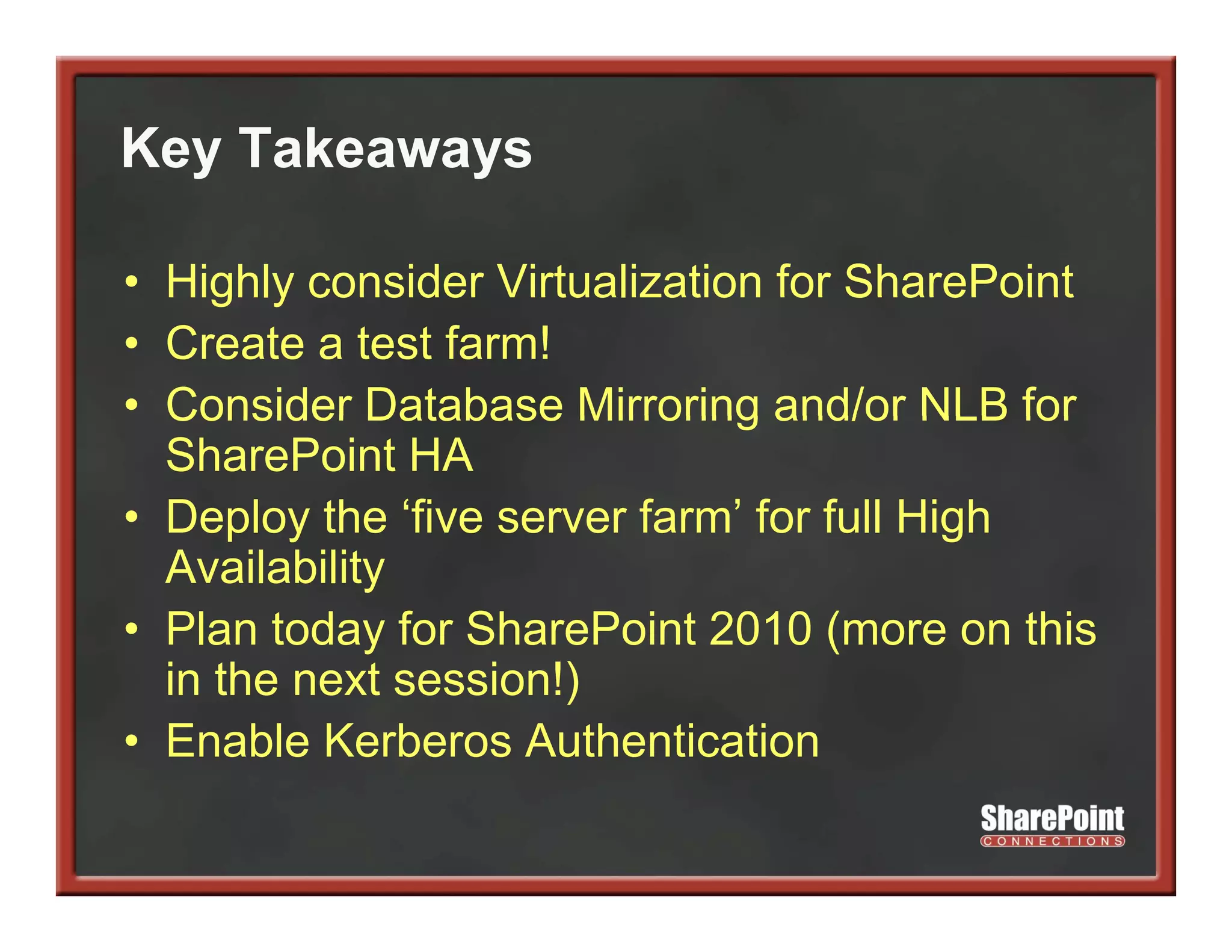 Key Takeaways
  y        y

• Highly consider Virtualization for SharePoint
• Create a test farm!
• Consider Database Mirroring and/or NLB for
  SharePoint HA
• Deploy the ‘five server farm’ for full High
      p y                                  g
  Availability
• Plan today for SharePoint 2010 (more on this
  in the next session!)
• Enable Kerberos Authentication
 