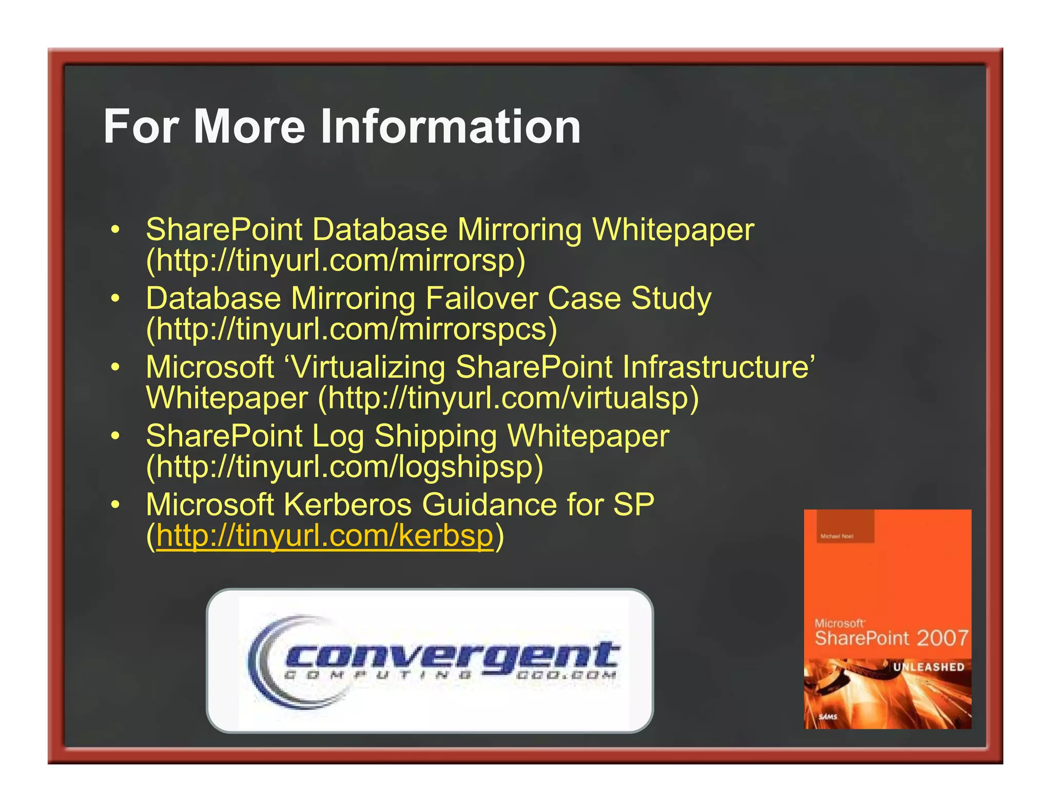 For More Information

• SharePoint Database Mirroring Whitepaper
  (http://tinyurl.com/mirrorsp)
  (htt //ti     l    / i      )
• Database Mirroring Failover Case Study
  (http://tinyurl.com/mirrorspcs)
• Microsoft ‘Virtualizing S
            f ‘           SharePoint Infrastructure’
                                       f           ’
  Whitepaper (http://tinyurl.com/virtualsp)
• SharePoint Log Shipping Whitepaper
  (http://tinyurl.com/logshipsp)
  (htt //ti     l    /l   hi    )
• Microsoft Kerberos Guidance for SP
  (http://tinyurl.com/kerbsp)
 