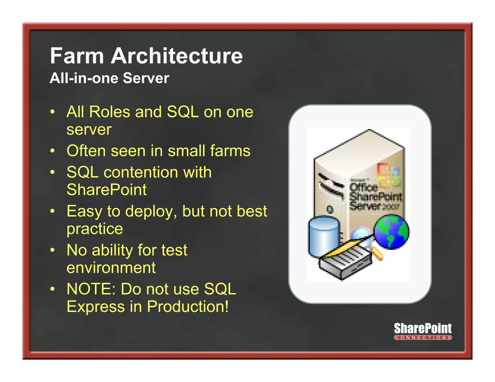 Farm Architecture
All-in-one Server

• All Roles and SQL on one
  server
• Often seen in small farms
• SQL contention with
            t ti      ith
  SharePoint
• Easy to deploy, but not best
  practice
• No ability for test
  environment
      i        t
• NOTE: Do not use SQL
  Express in Production!
 
