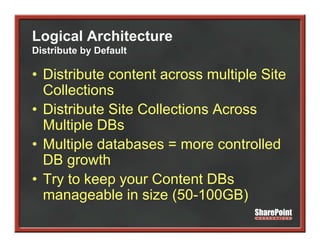 Logical Architecture
Distribute by Default

• Distribute content across multiple Site
  Collections
• Distribute Site Collections Across
  Multiple DBs
• M lti l d t b
  Multiple databases = more controlled
                                  t ll d
  DB growth
• Try to keep your Content DBs
  manageable in size (
        g              (50-100GB)  )
 