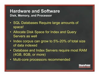 Hardware and Software
Disk, Memory, and Processor

• SQL Databases Require large amounts of
  space!
• Allocate Disk Space for Index and Q y
                 p                  Query
  Servers as well
• Index corpus can g
            p      grow to 5%-20% of total size
  of data indexed
• Database and Index Servers require most RAM
  (4GB, 8GB, or more)
• Multi-core processors recommended
 