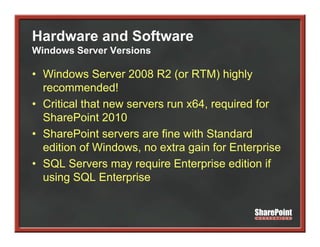 Hardware and Software
Windows Server Versions

• Windows Server 2008 R2 (or RTM) highly
  recommended!
• Critical that new servers run x64, required for
                                   , q
  SharePoint 2010
• SharePoint servers are fine with Standard
  edition of Windows, no extra gain for Enterprise
• SQL Servers may require Enterprise edition if
  using SQL Enterprise
 