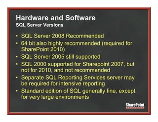 Hardware and Software
SQL Server Versions

• SQL Server 2008 Recommended
    Q
• 64 bit also highly recommended (required for
  SharePoint 2010)
• SQL Server 2005 still supported
• SQL 2000 supported for Sharepoint 2007, but
  not for 2010, and not recommended
     t f 2010      d t              d d
• Separate SQL Reporting Services server may
  be required for intensive reporting
• Standard edition of SQL generally fine, except
  for very large environments
         y g
 