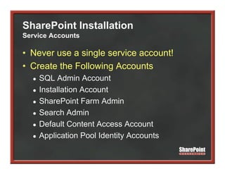SharePoint Installation
Service Accounts

• Never use a single service account!
• Create the Following Accounts
  ●   SQL Admin A
           Ad i Account    t
  ●   Installation Account
  ●   SharePoint Farm Admin
      S
  ●   Search Admin
  ●   Default Content Access Account
  ●   Application Pool Identity Accounts
 