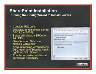 SharePoint Installation
Running the Config Wizard to Install Servers


• Consider PSConfig
• Use Easy to remember port for
  SPCA (i e 8888)
         (i.e.
• Better still, change SPCA to
  443 later
• Use Common Database
  Naming Convention
• Account running wizard needs
  DBCreator and Security Admin
                         y
  rights on SQL Server
• Run the wizard on additional
  servers as necessary
 