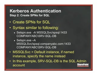 Kerberos Authentication
Step 2: Create SPNs for SQL

• Create SPNs for SQL
• Syntax similar to following:
  ●   Setspn.exe
      Setspn exe -A MSSQLSvc/spsql:1433
      COMPANYABCSRV-SQL-DB
  ●   Setspn.exe –A
      MSSQLSvc/spsql.companyabc.com:1433
      COMPANYABCSRV-SQL-DB
• MSSQLSvc = Default instance, if named
                         instance
  instance, specify the name instead
• In this example SRV SQL DB is the SQL Admin
          example, SRV-SQL-DB
  account
 