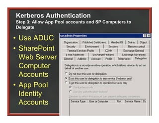 Kerberos Authentication
Step 3: Allow App Pool accounts and SP Computers to
Delegate

• Use ADUC
• SharePoint
  Web Server
  Computer
       p
  Accounts
• App Pool
  Identity
  Accounts
  A        t
 