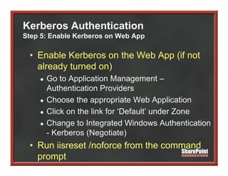Kerberos Authentication
Step 5: Enable Kerberos on Web App

 • Enable Kerberos on the Web App (if not
   already turned on)
    ●   Go t A li ti Management –
        G to Application M               t
        Authentication Providers
    ●   Choose the appropriate Web Application
    ●   Click on the link for ‘Default’ under Zone
    ●   Change t I t
        Ch       to Integrated Windows Authentication
                            t d Wi d       A th ti ti
        - Kerberos (Negotiate)
 • R ii
   Run iisreset / f
              t /noforce from the command
                         f    th        d
   prompt
 